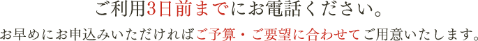 ご利用3日前までにお電話ください。お早めにお申込みいただければご予算・ご要望に合わせてご用意いたします。