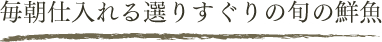 毎朝仕入れる選りすぐりの旬の鮮魚