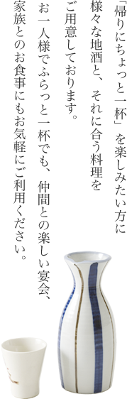 「帰りにちょっと一杯」を楽しみたい方に、様々な地酒と、それに合う料理をご用意しております。お一人様でふらっと一杯でも、仲間との楽しい宴会、家族とのお食事にもお気軽にご利用ください。